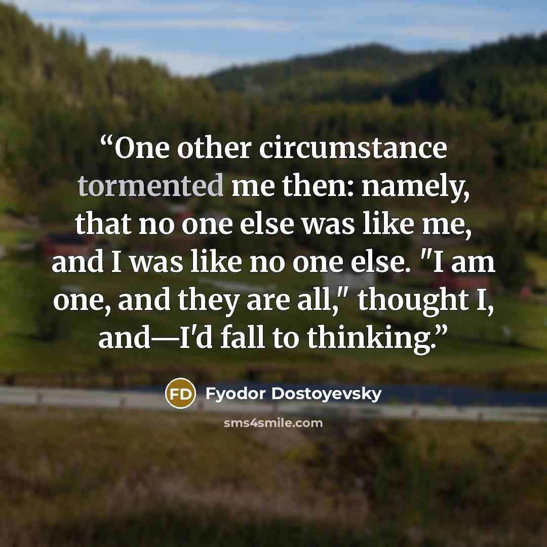 “One other circumstance tormented me then: namely, that no one else was like me, and I was like no one else. "I am one, and they are all," thought I, and—I'd fall to thinking.” quote by Fyodor Dostoyevsky