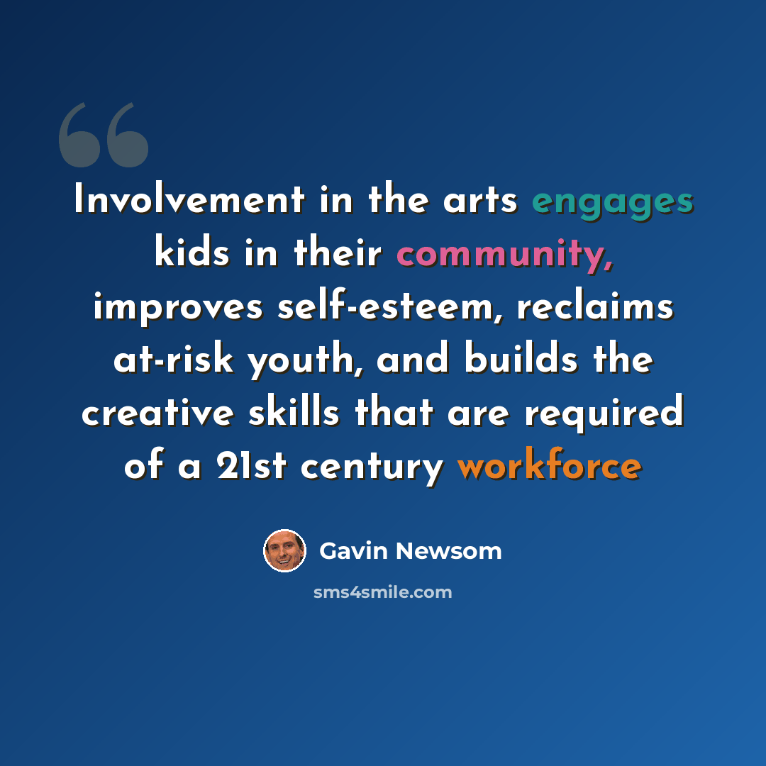 “Involvement in the arts engages kids in their community, improves self-esteem, reclaims at-risk youth, and builds the creative skills that are required of a 21st century workforce” quote by Gavin Newsom