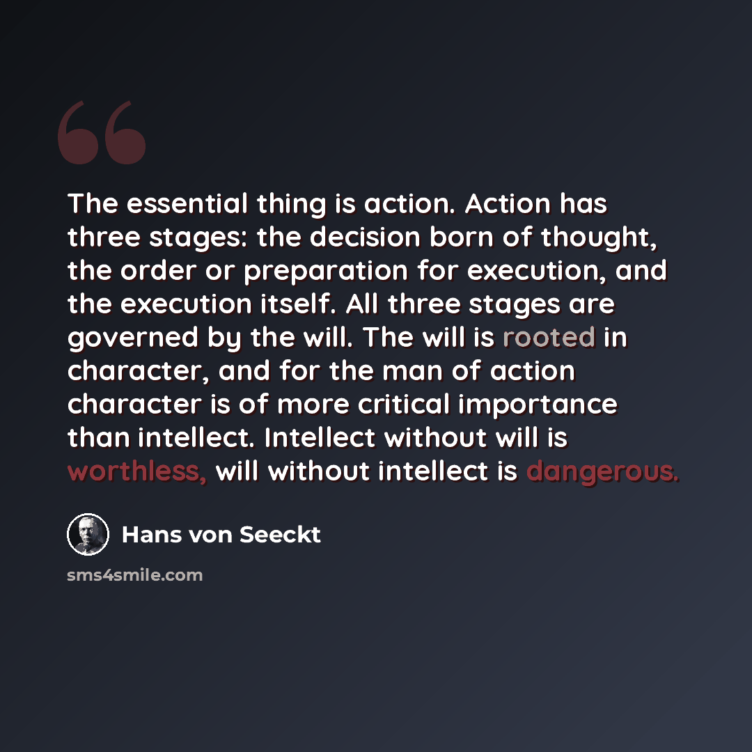“The essential thing is action. Action has three stages: the decision born of thought, the order or preparation for execution, and the execution itself. All three stages are governed by the will. The will is rooted in character, and for the man of action character is of more critical importance…” quote by Hans von Seeckt