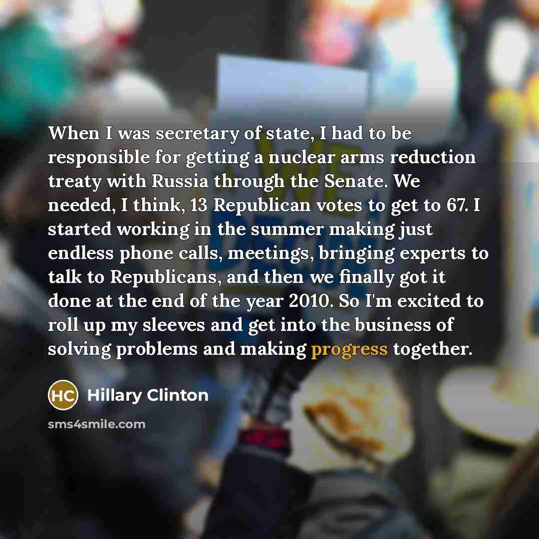 “When I was secretary of state, I had to be responsible for getting a nuclear arms reduction treaty with Russia through the Senate. We needed, I think, 13 Republican votes to get to 67. I started working in the summer making just endless phone calls, meetings, bringing experts to talk to…” quote by Hillary Clinton