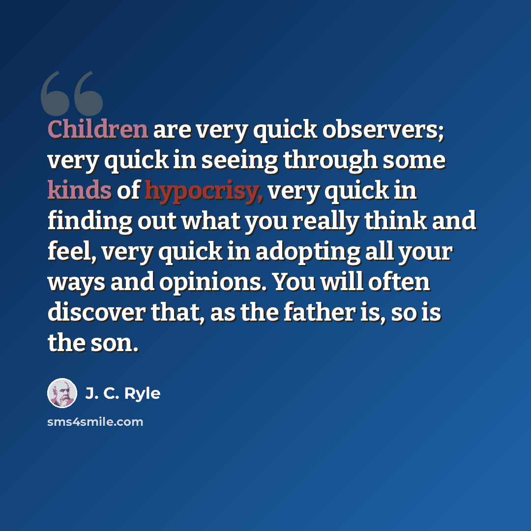 “Children are very quick observers; very quick in seeing through some kinds of hypocrisy, very quick in finding out what you really think and feel, very quick in adopting all your ways and opinions. You will often discover that, as the father is, so is the son.” quote by J. C. Ryle
