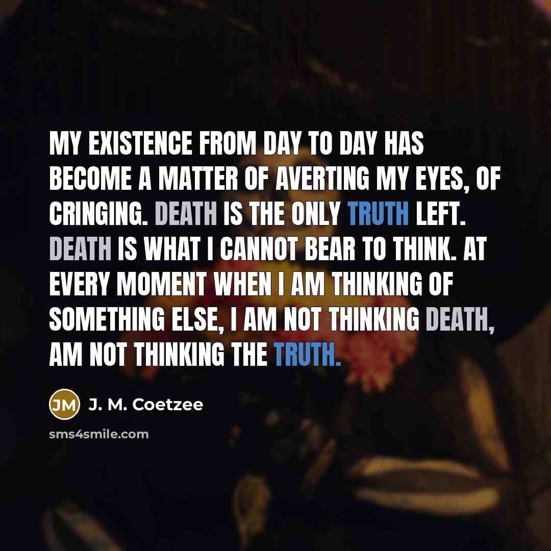 “My existence from day to day has become a matter of averting my eyes, of cringing. Death is the only truth left. Death is what I cannot bear to think. At every moment when I am thinking of something else, I am not thinking death, am not thinking the truth.” quote by J. M. Coetzee