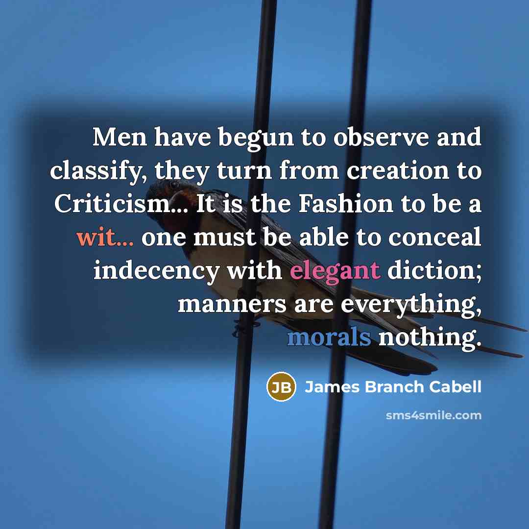 “Men have begun to observe and classify, they turn from creation to Criticism... It is the Fashion to be a wit... one must be able to conceal indecency with elegant diction; manners are everything, morals nothing.” quote by James Branch Cabell