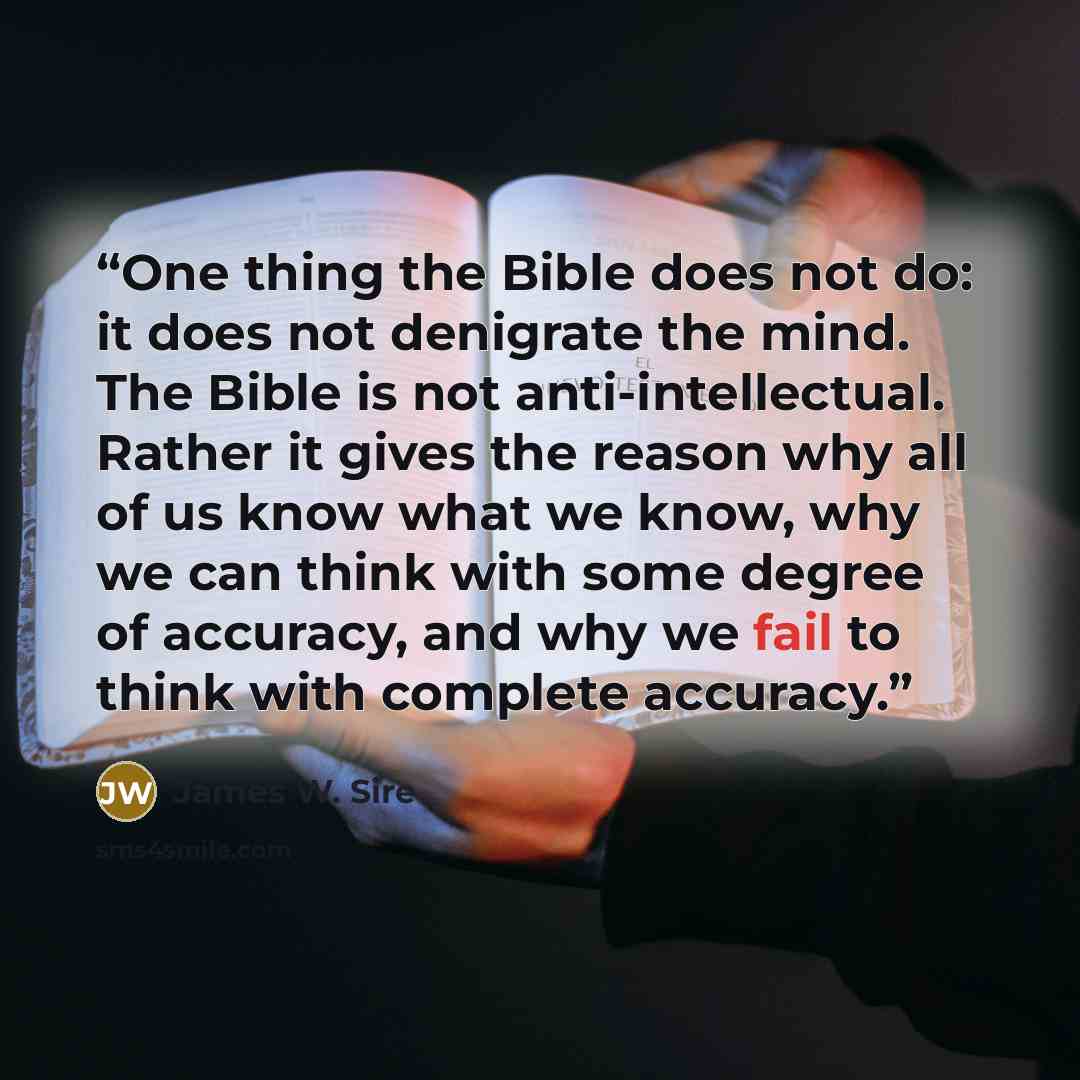 “One thing the Bible does not do: it does not denigrate the mind. The Bible is not anti-intellectual. Rather it gives the reason why all of us know what we know, why we can think with some degree of accuracy, and why we fail to think with complete accuracy.” quote by James W. Sire