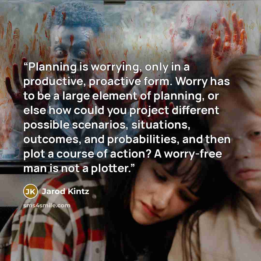 “Planning is worrying, only in a productive, proactive form. Worry has to be a large element of planning, or else how could you project different possible scenarios, situations, outcomes, and probabilities, and then plot a course of action? A worry-free man is not a plotter.” quote by Jarod Kintz