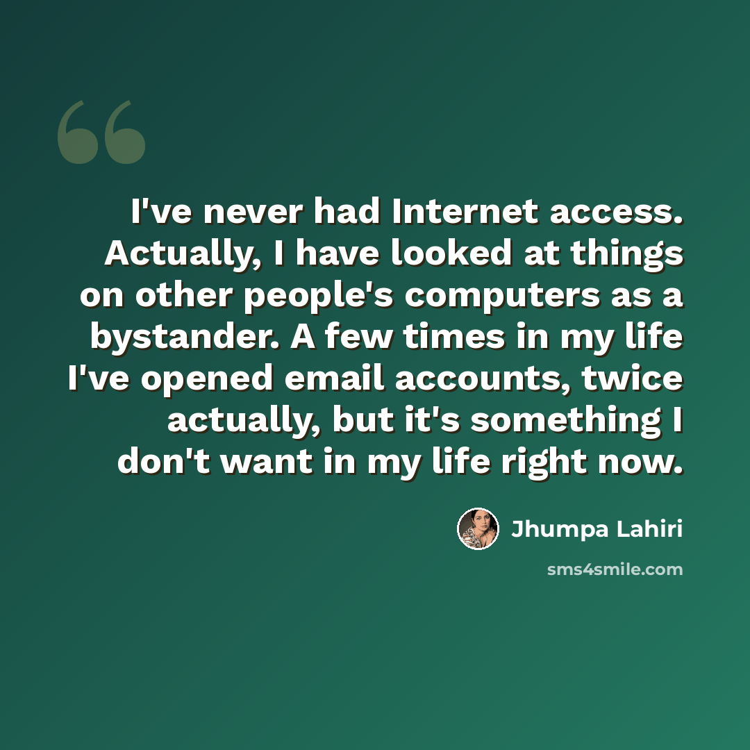 “I've never had Internet access. Actually, I have looked at things on other people's computers as a bystander. A few times in my life I've opened email accounts, twice actually, but it's something I don't want in my life right now.” quote by Jhumpa Lahiri