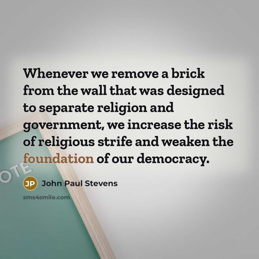 “Whenever we remove a brick from the wall that was designed to separate religion and government, we increase the risk of religious strife and weaken the foundation of our democracy.” quote by John Paul Stevens