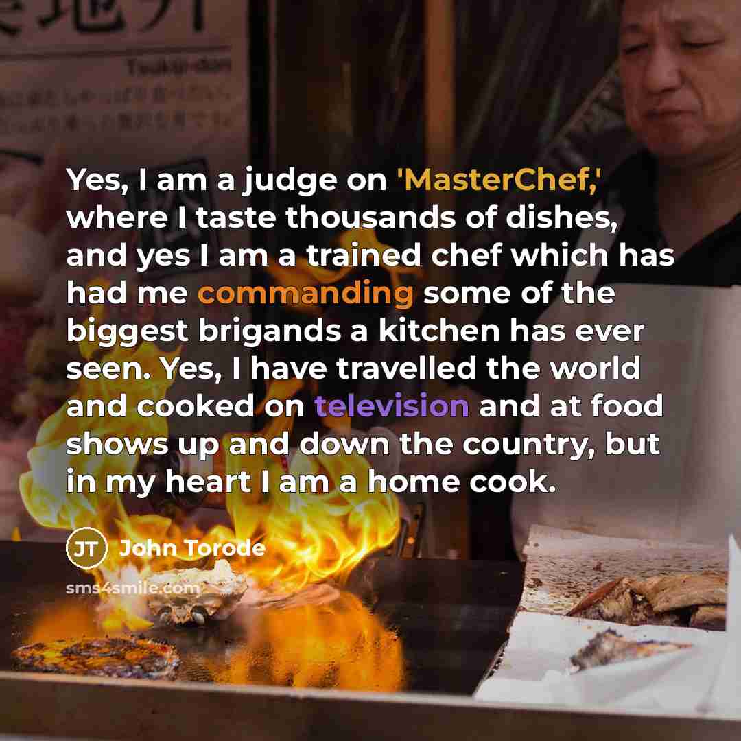 “Yes, I am a judge on 'MasterChef,' where I taste thousands of dishes, and yes I am a trained chef which has had me commanding some of the biggest brigands a kitchen has ever seen. Yes, I have travelled the world and cooked on television and at food shows up and down the country, but in my heart I…” quote by John Torode