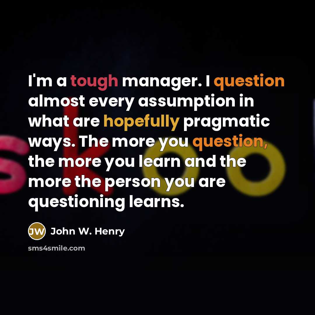“I'm a tough manager. I question almost every assumption in what are hopefully pragmatic ways. The more you question, the more you learn and the more the person you are questioning learns.” quote by John W. Henry