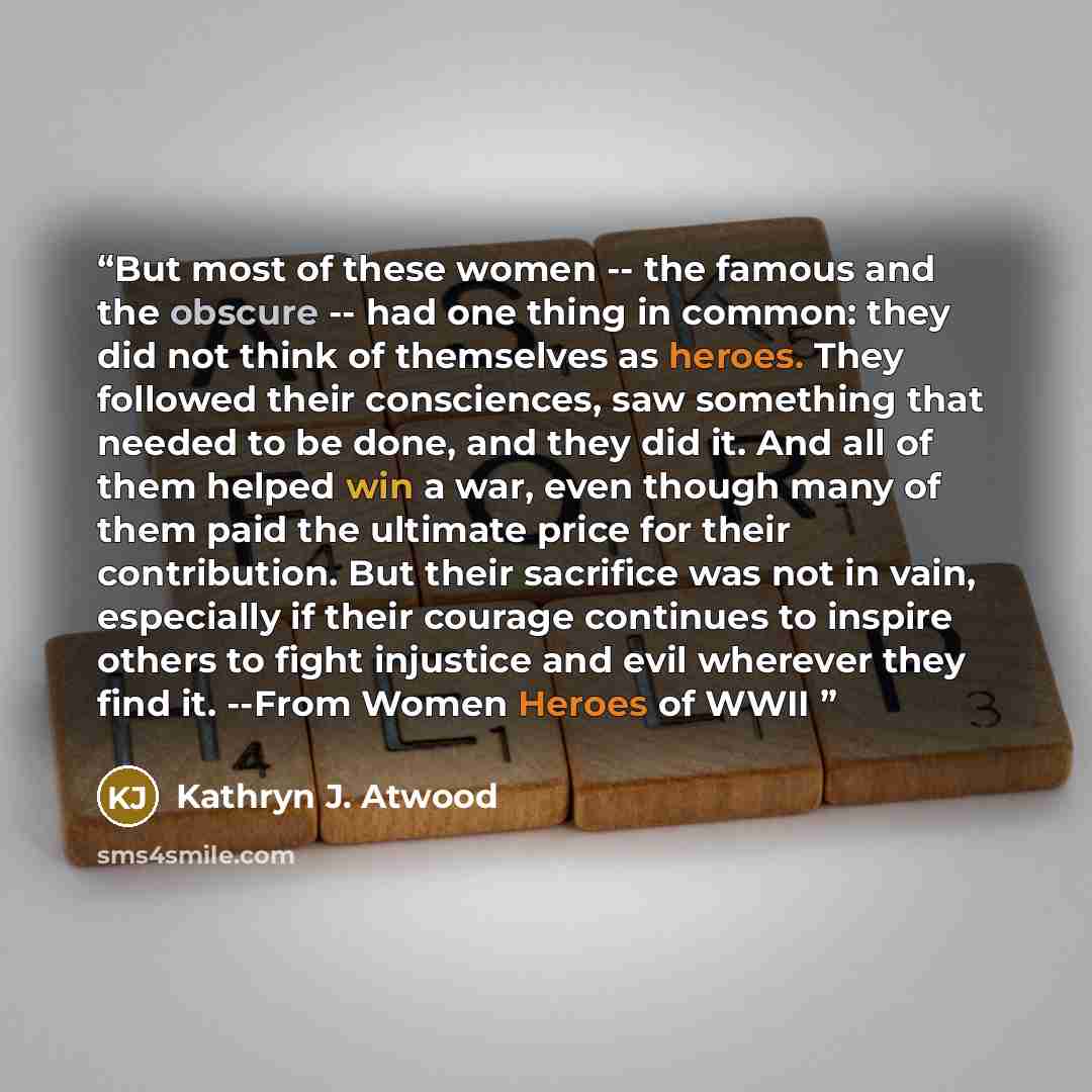 “But most of these women -- the famous and the obscure -- had one thing in common: they did not think of themselves as heroes. They followed their consciences, saw something that needed to be done, and they did it. And all of them helped win a war, even though many of them paid the ultimate price…” quote by Kathryn J. Atwood