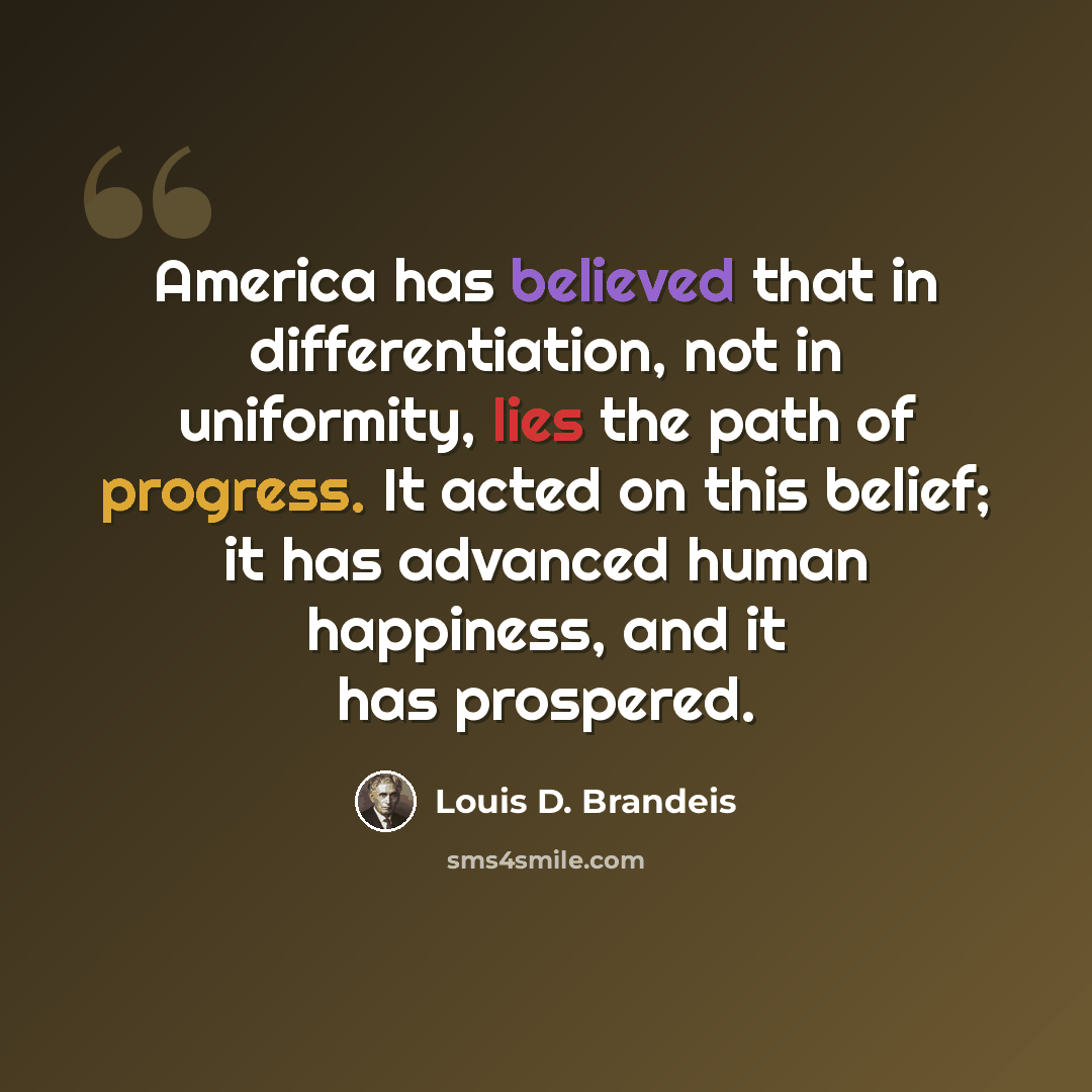 “America has believed that in differentiation, not in uniformity, lies the path of progress. It acted on this belief; it has advanced human happiness, and it has prospered.” quote by Louis D. Brandeis