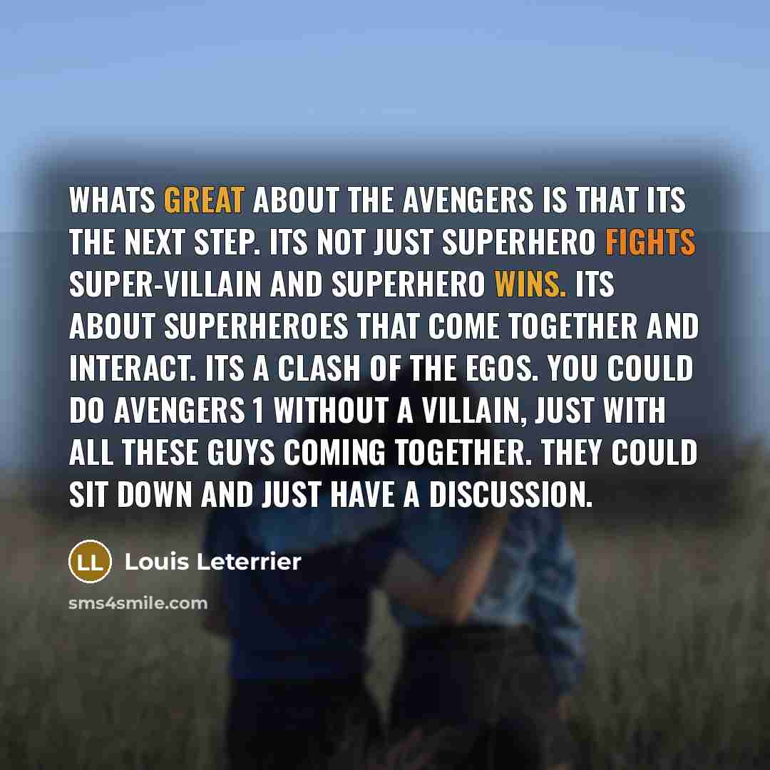 “Whats great about The Avengers is that its the next step. Its not just superhero fights super-villain and superhero wins. Its about superheroes that come together and interact. Its a clash of the egos. You could do Avengers 1 without a villain, just with all these guys coming together. They could…” quote by Louis Leterrier