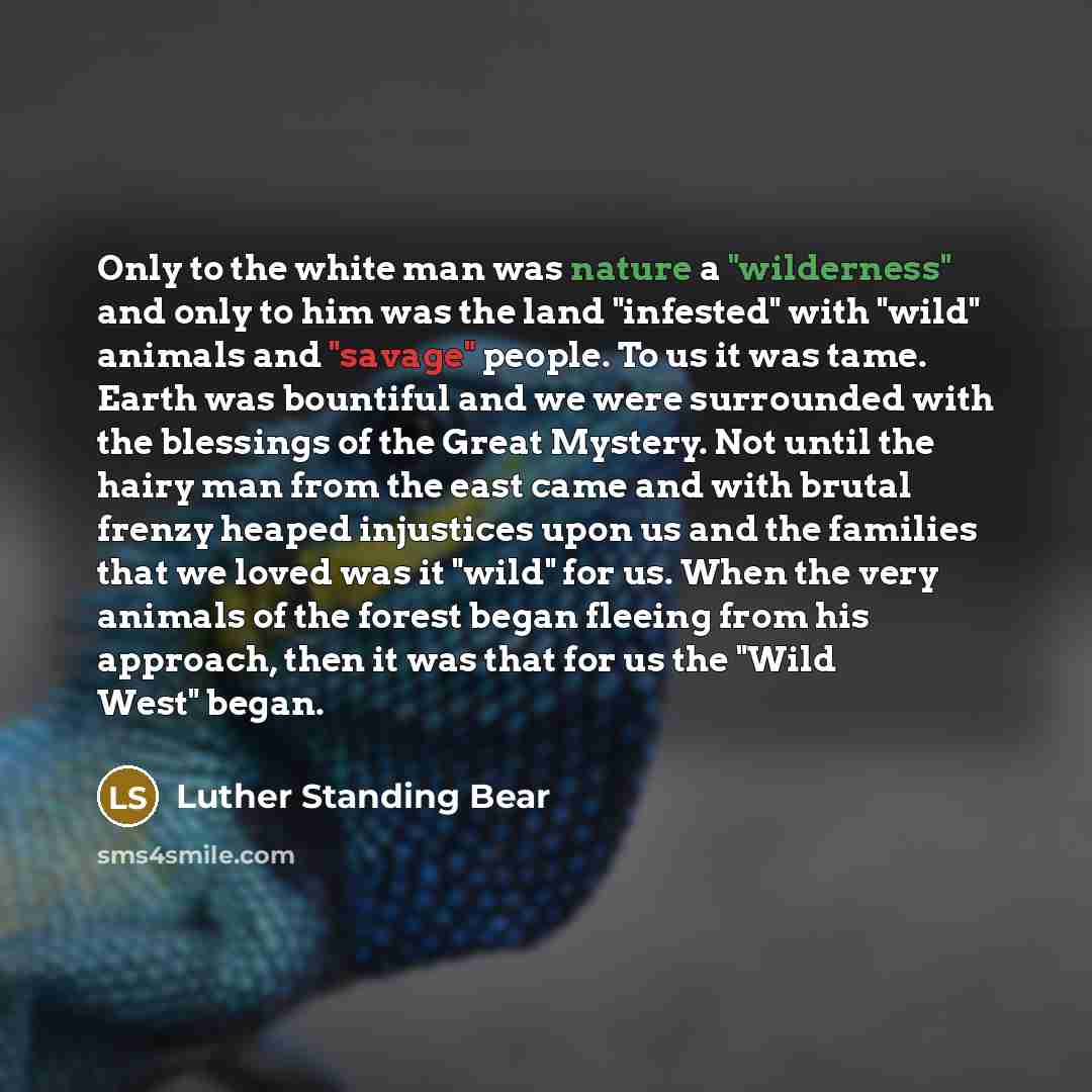“Only to the white man was nature a "wilderness" and only to him was the land "infested" with "wild" animals and "savage" people. To us it was tame. Earth was bountiful and we were surrounded with the blessings of the Great Mystery. Not until the hairy man from the east came and with brutal frenzy…” quote by Luther Standing Bear