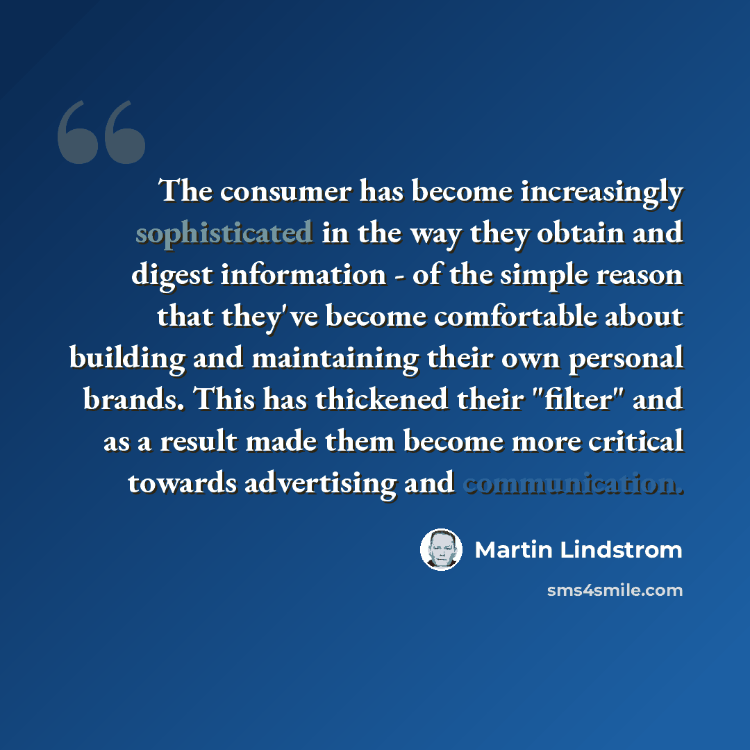 “The consumer has become increasingly sophisticated in the way they obtain and digest information - of the simple reason that they've become comfortable about building and maintaining their own personal brands. This has thickened their "filter" and as a result made them become more critical towards…” quote by Martin Lindstrom