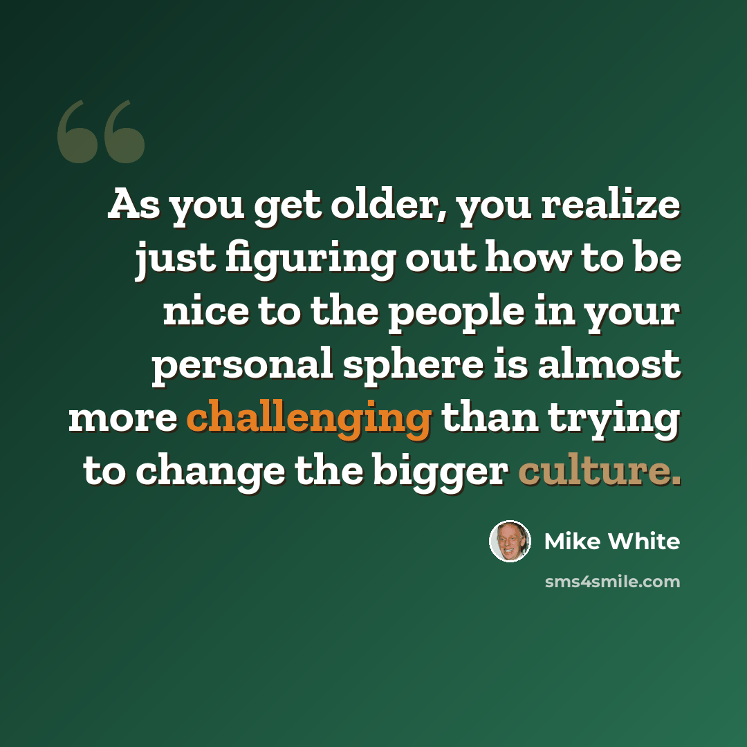 “As you get older, you realize just figuring out how to be nice to the people in your personal sphere is almost more challenging than trying to change the bigger culture.” quote by Mike White