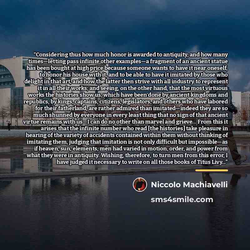 “Considering thus how much honor is awarded to antiquity, and how many times—letting pass infinite other examples—a fragment of an ancient statue has been bought at high price because someone wants to have it near oneself, to honor his house with it, and to be able to have it imitated by those who…” quote by Niccolò Machiavelli