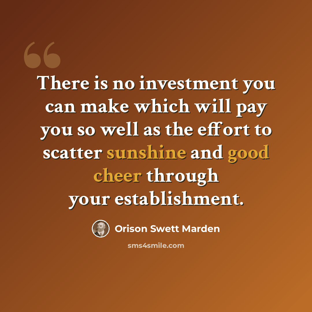 “There is no investment you can make which will pay you so well as the effort to scatter sunshine and good cheer through your establishment.” quote by Orison Swett Marden