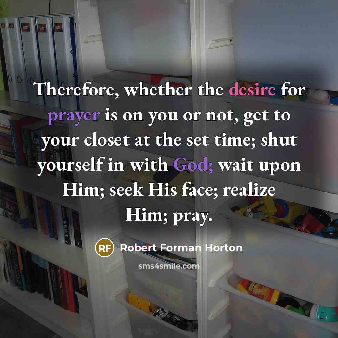 “Therefore, whether the desire for prayer is on you or not, get to your closet at the set time; shut yourself in with God; wait upon Him; seek His face; realize Him; pray.” quote by Robert Forman Horton