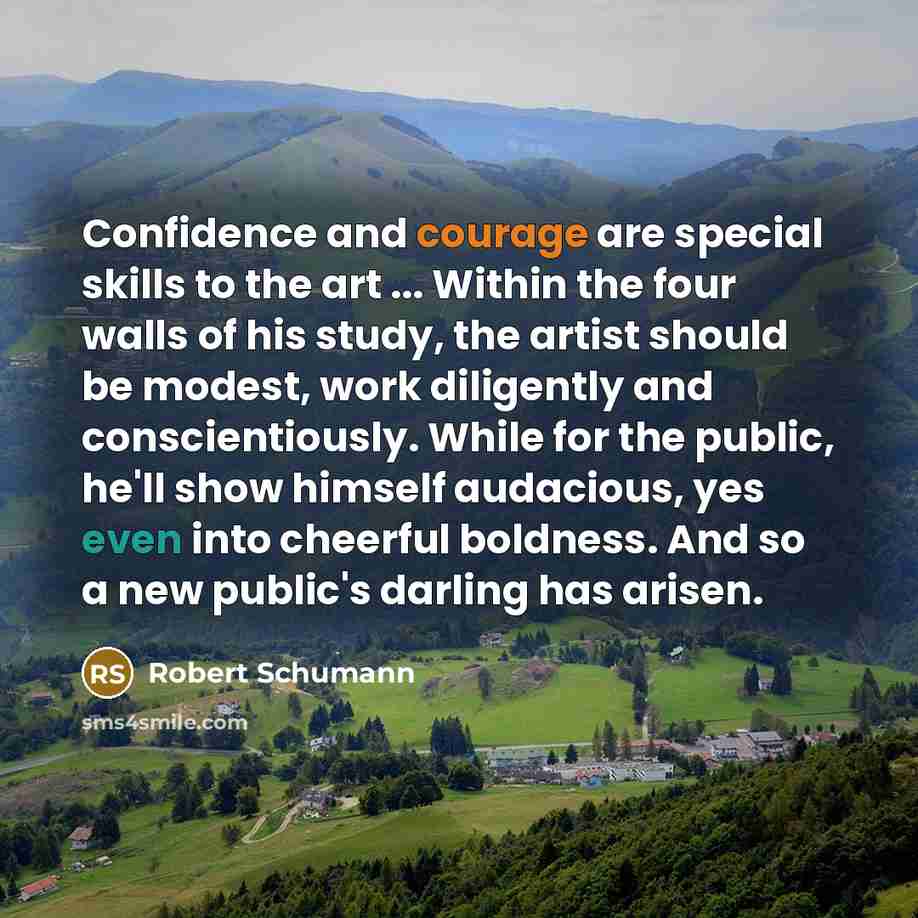 “Confidence and courage are special skills to the art ... Within the four walls of his study, the artist should be modest, work diligently and conscientiously. While for the public, he'll show himself audacious, yes even into cheerful boldness. And so a new public's darling has arisen.” quote by Robert Schumann