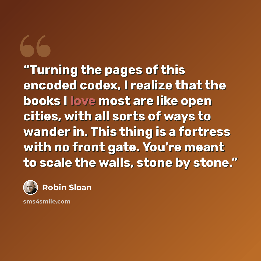 “Turning the pages of this encoded codex, I realize that the books I love most are like open cities, with all sorts of ways to wander in. This thing is a fortress with no front gate. You're meant to scale the walls, stone by stone.” quote by Robin Sloan