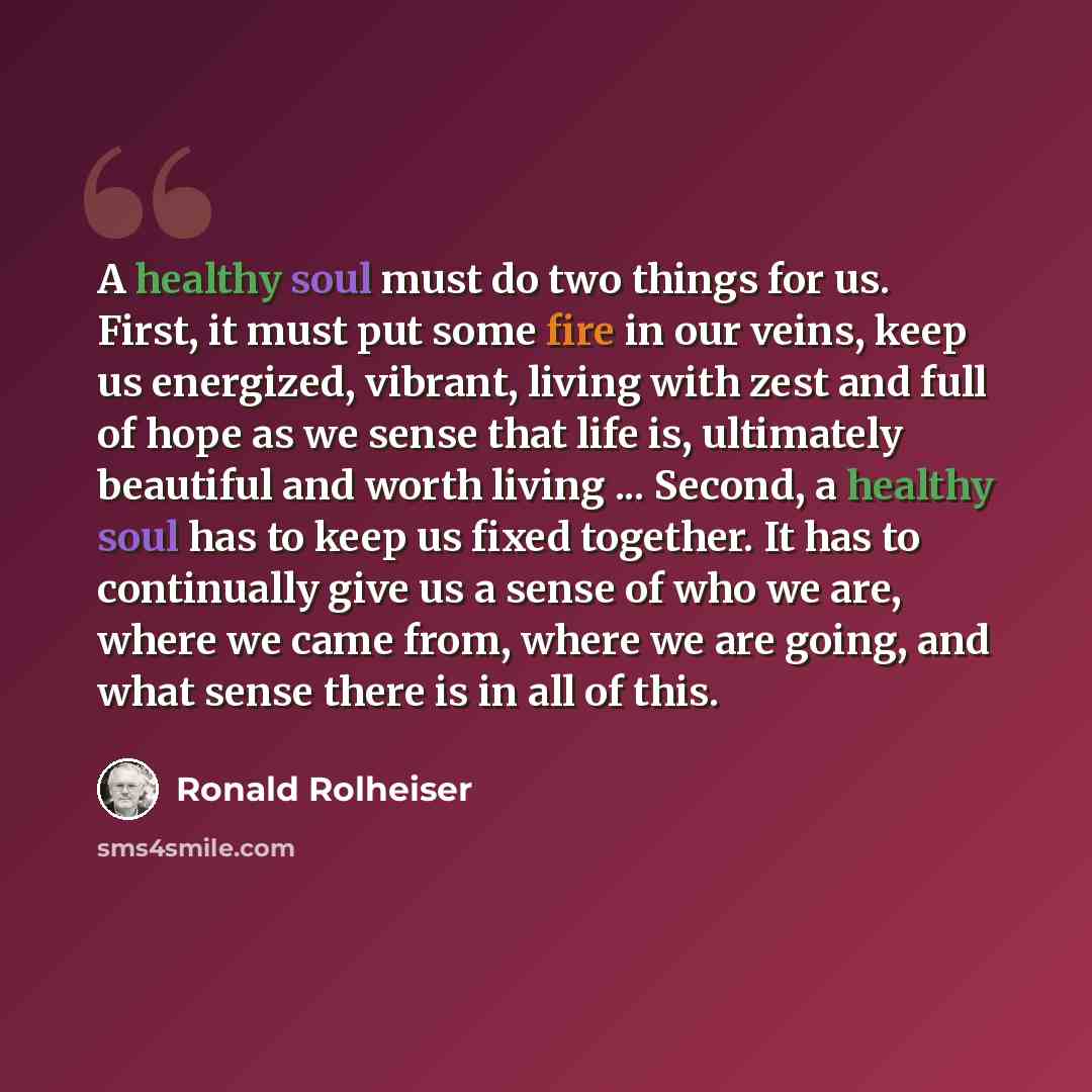 “A healthy soul must do two things for us. First, it must put some fire in our veins, keep us energized, vibrant, living with zest and full of hope as we sense that life is, ultimately beautiful and worth living ... Second, a healthy soul has to keep us fixed together. It has to continually give us…” quote by Ronald Rolheiser