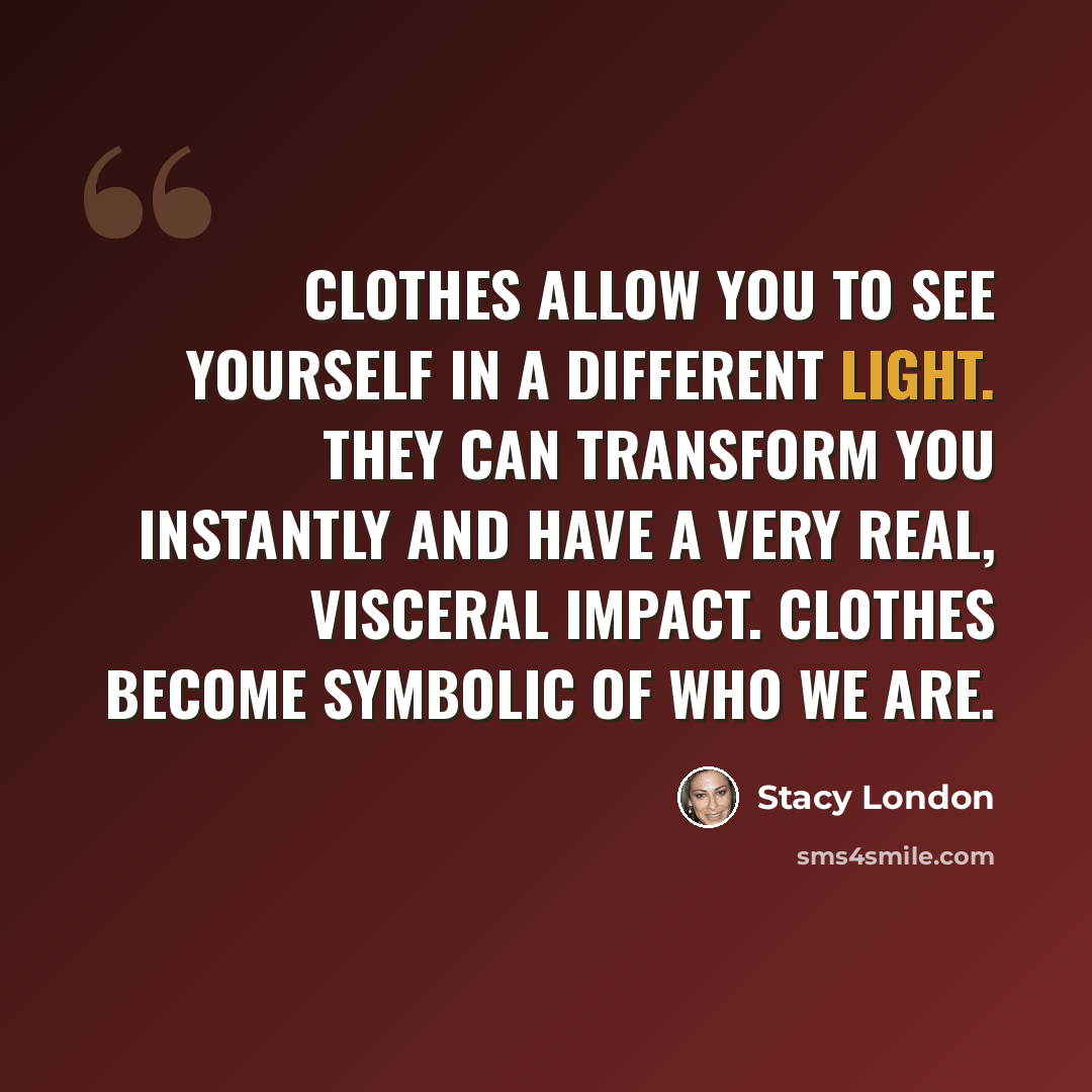 “Clothes allow you to see yourself in a different light. They can transform you instantly and have a very real, visceral impact. Clothes become symbolic of who we are.” quote by Stacy London