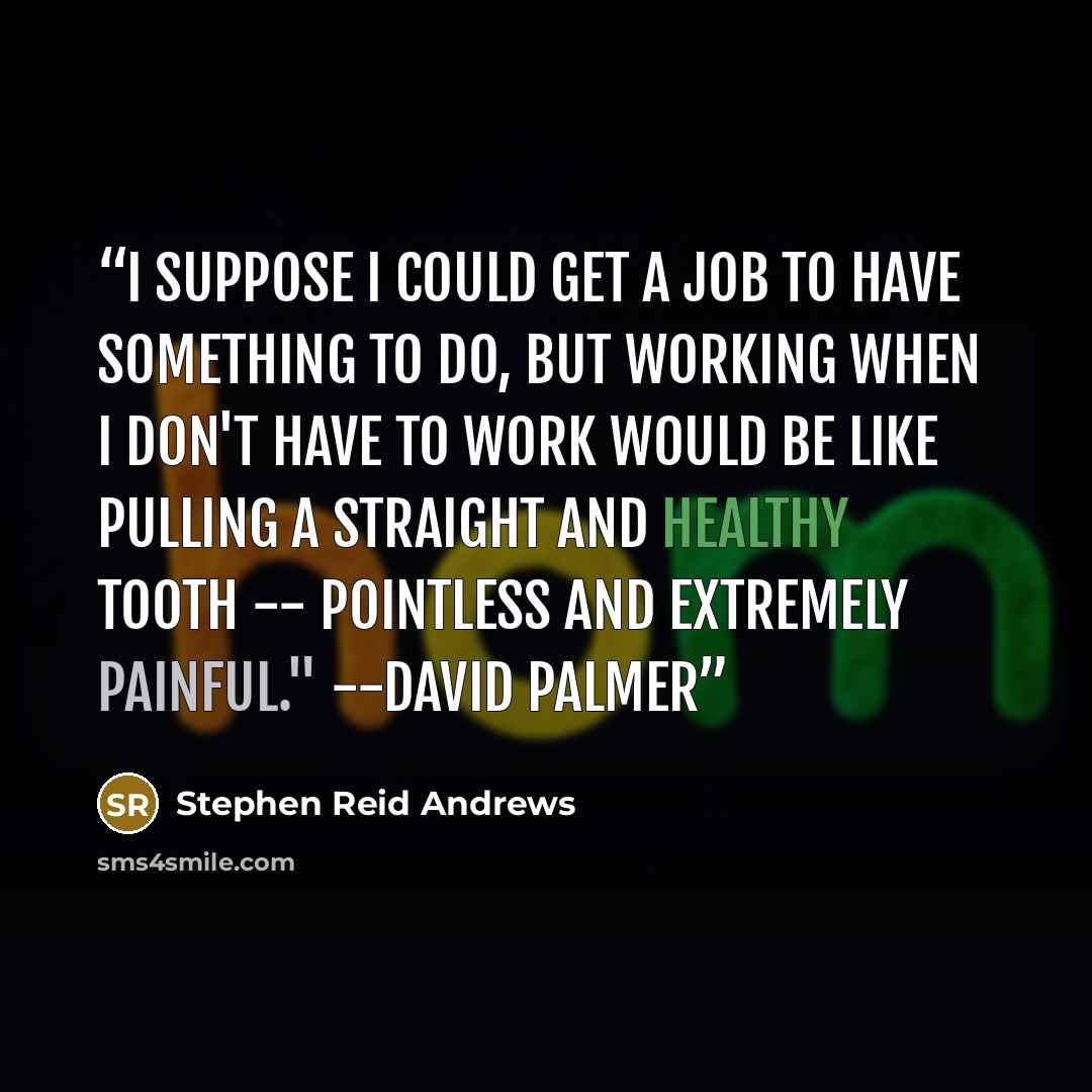 “I suppose I could get a job to have something to do, but working when I don't have to work would be like pulling a straight and healthy tooth -- pointless and extremely painful." --David Palmer” quote by Stephen Reid Andrews