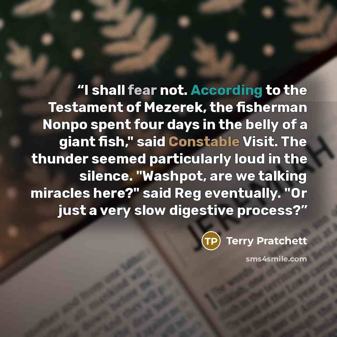 “I shall fear not. According to the Testament of Mezerek, the fisherman Nonpo spent four days in the belly of a giant fish," said Constable Visit. The thunder seemed particularly loud in the silence. "Washpot, are we talking miracles here?" said Reg eventually. "Or just a very slow digestive process?” quote by Terry Pratchett