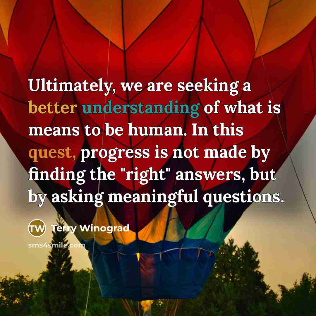 “Ultimately, we are seeking a better understanding of what is means to be human. In this quest, progress is not made by finding the "right" answers, but by asking meaningful questions.” quote by Terry Winograd