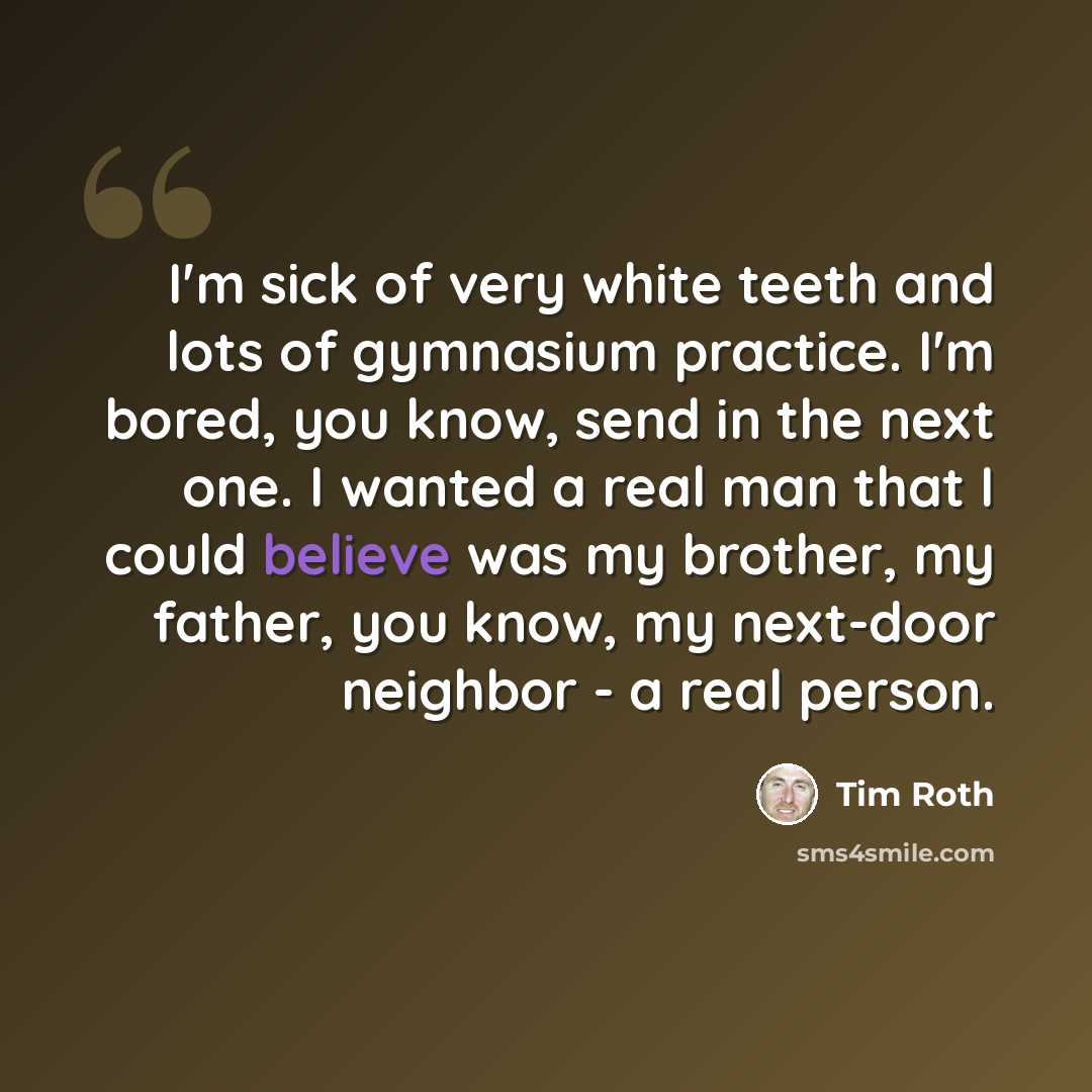 “I'm sick of very white teeth and lots of gymnasium practice. I'm bored, you know, send in the next one. I wanted a real man that I could believe was my brother, my father, you know, my next-door neighbor - a real person.” quote by Tim Roth