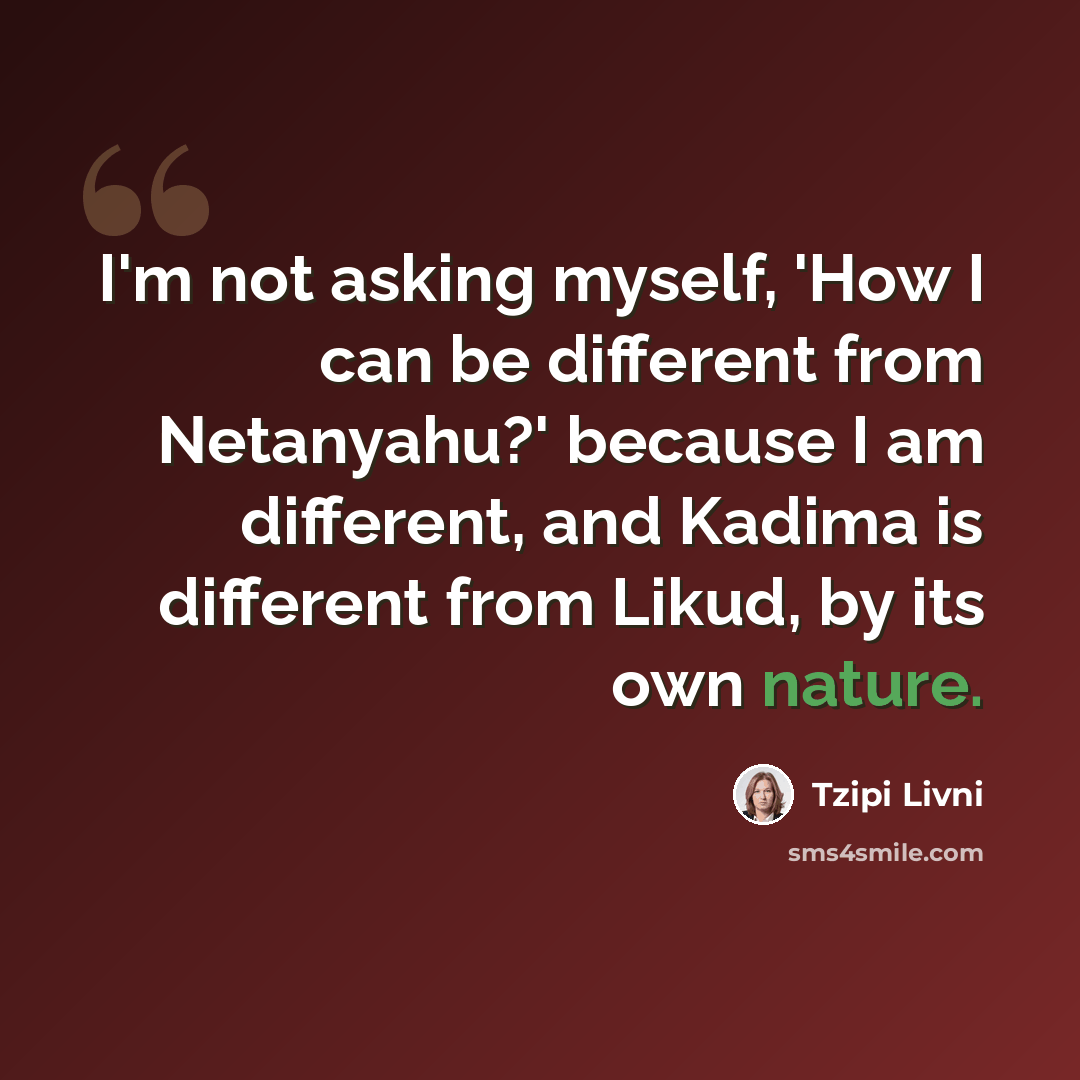 “I'm not asking myself, 'How I can be different from Netanyahu?' because I am different, and Kadima is different from Likud, by its own nature.” quote by Tzipi Livni