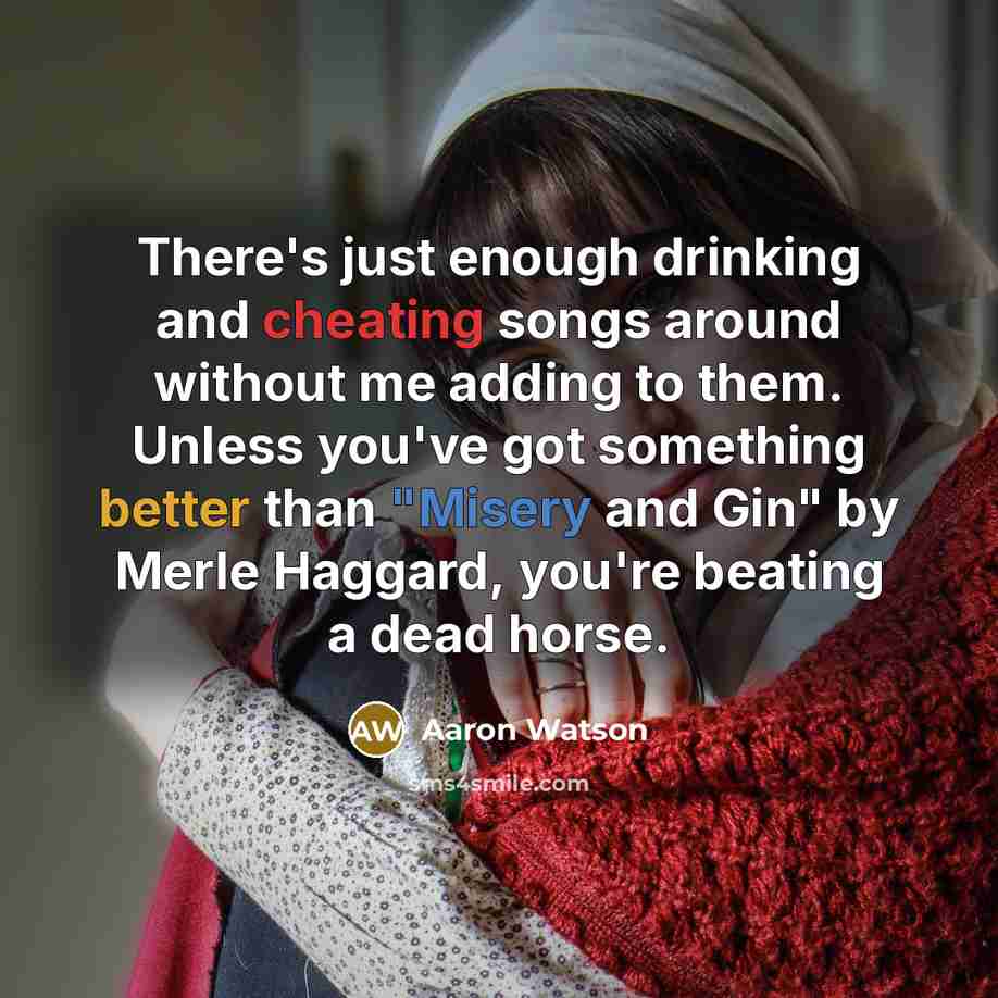 “There's just enough drinking and cheating songs around without me adding to them. Unless you've got something better than "Misery and Gin" by Merle Haggard, you're beating a dead horse.” quote by Aaron Watson