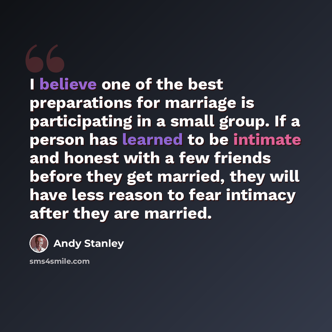 “I believe one of the best preparations for marriage is participating in a small group. If a person has learned to be intimate and honest with a few friends before they get married, they will have less reason to fear intimacy after they are married.” quote by Andy Stanley
