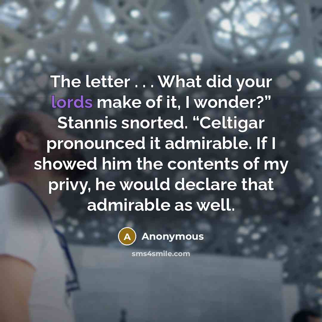 “The letter . . . What did your lords make of it, I wonder?” Stannis snorted. “Celtigar pronounced it admirable. If I showed him the contents of my privy, he would declare that admirable as well.” quote by Anonymous