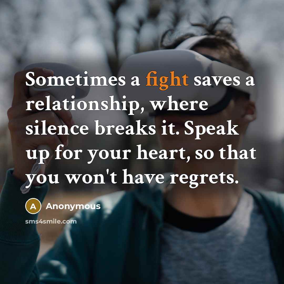 “Sometimes a fight saves a relationship, where silence breaks it. Speak up for your heart, so that you won't have regrets.” quote by Anonymous