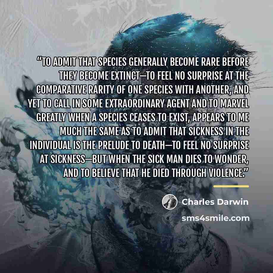 “To admit that species generally become rare before they become extinct—to feel no surprise at the comparative rarity of one species with another, and yet to call in some extraordinary agent and to marvel greatly when a species ceases to exist, appears to me much the same as to admit that sickness…” quote by Charles Darwin