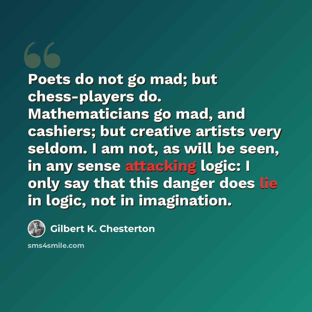 “Poets do not go mad; but chess-players do. Mathematicians go mad, and cashiers; but creative artists very seldom. I am not, as will be seen, in any sense attacking logic: I only say that this danger does lie in logic, not in imagination.” quote by Gilbert K. Chesterton