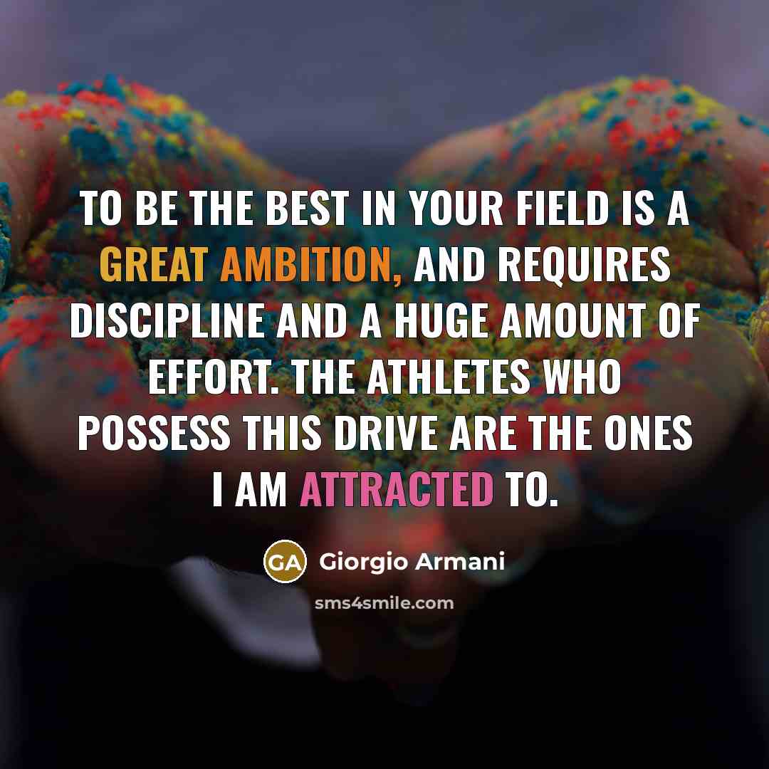 “To be the best in your field is a great ambition, and requires discipline and a huge amount of effort. The athletes who possess this drive are the ones I am attracted to.” quote by Giorgio Armani