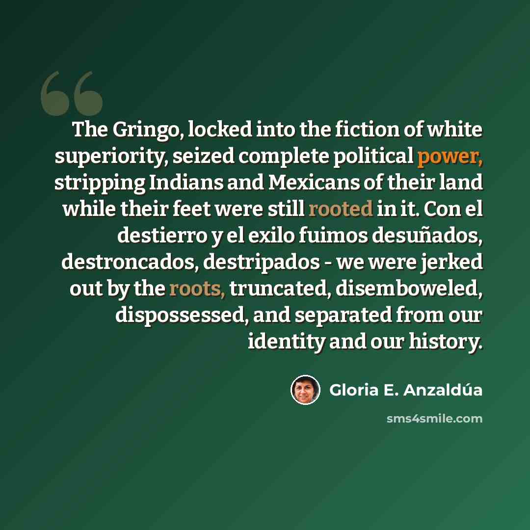 “The Gringo, locked into the fiction of white superiority, seized complete political power, stripping Indians and Mexicans of their land while their feet were still rooted in it. Con el destierro y el exilo fuimos desuñados, destroncados, destripados - we were jerked out by the roots, truncated…” quote by Gloria E. Anzaldúa