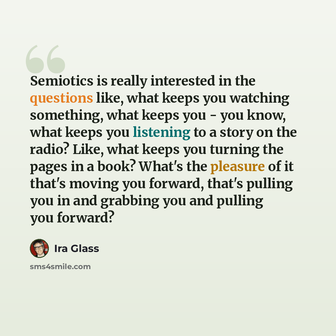 “Semiotics is really interested in the questions like, what keeps you watching something, what keeps you - you know, what keeps you listening to a story on the radio? Like, what keeps you turning the pages in a book? What's the pleasure of it that's moving you forward, that's pulling you in and…” quote by Ira Glass