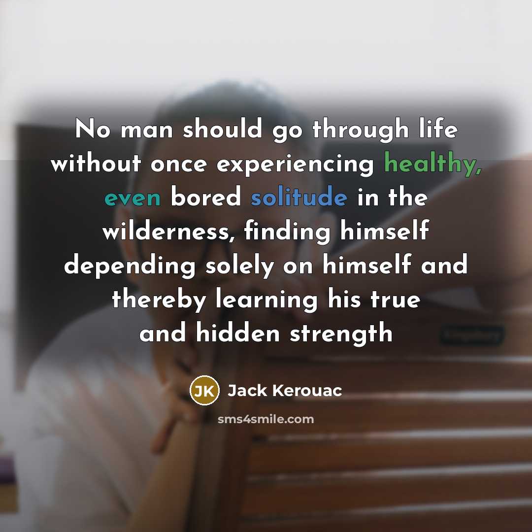 “No man should go through life without once experiencing healthy, even bored solitude in the wilderness, finding himself depending solely on himself and thereby learning his true and hidden strength” quote by Jack Kerouac