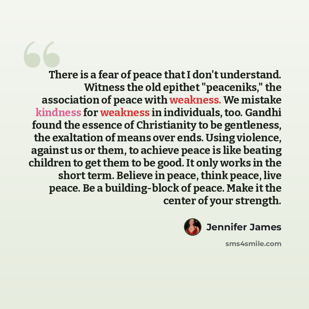 “There is a fear of peace that I don't understand. Witness the old epithet "peaceniks," the association of peace with weakness. We mistake kindness for weakness in individuals, too. Gandhi found the essence of Christianity to be gentleness, the exaltation of means over ends. Using violence, against…” quote by Jennifer James