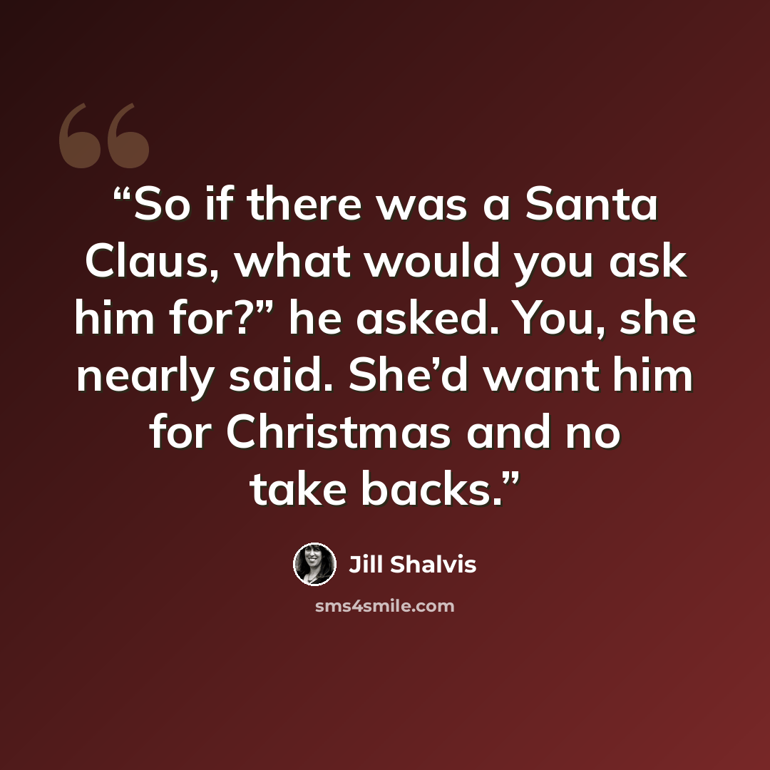 “So if there was a Santa Claus, what would you ask him for?” he asked. You, she nearly said. She’d want him for Christmas and no take backs.” quote by Jill Shalvis