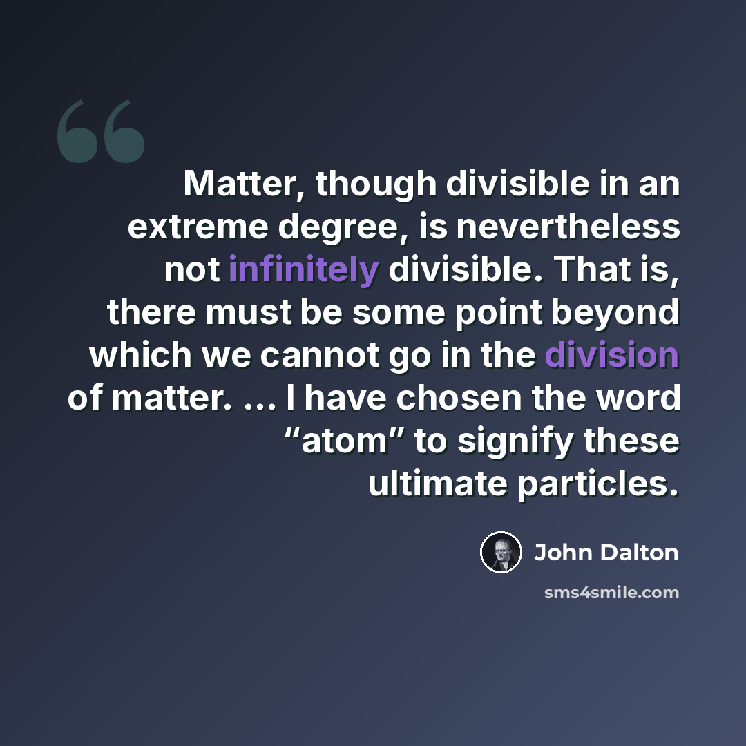 “Matter, though divisible in an extreme degree, is nevertheless not infinitely divisible. That is, there must be some point beyond which we cannot go in the division of matter. ... I have chosen the word “atom” to signify these ultimate particles.” quote by John Dalton