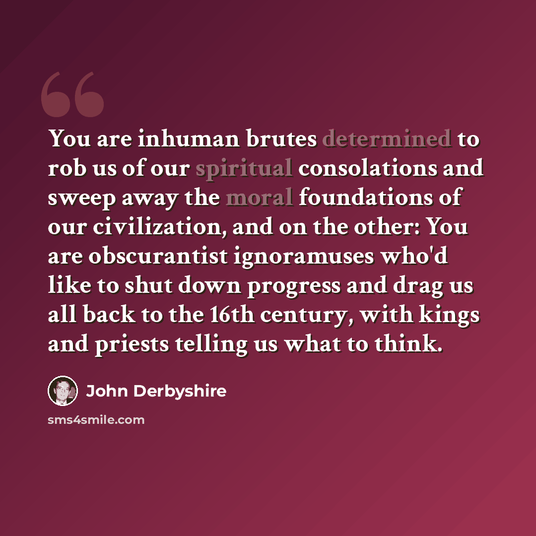 “You are inhuman brutes determined to rob us of our spiritual consolations and sweep away the moral foundations of our civilization, and on the other: You are obscurantist ignoramuses who'd like to shut down progress and drag us all back to the 16th century, with kings and priests telling us what…” quote by John Derbyshire