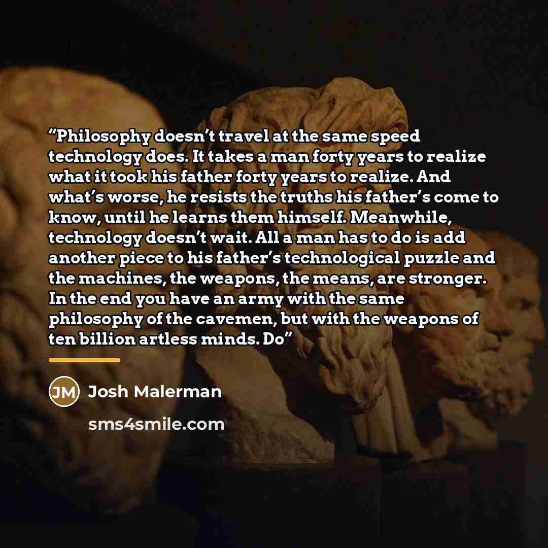“Philosophy doesn’t travel at the same speed technology does. It takes a man forty years to realize what it took his father forty years to realize. And what’s worse, he resists the truths his father’s come to know, until he learns them himself. Meanwhile, technology doesn’t wait. All a man has to…” quote by Josh Malerman