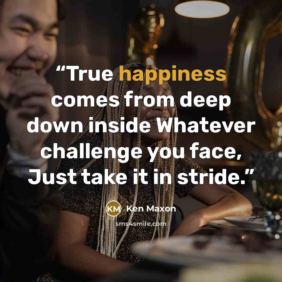 “True happiness comes from deep down inside Whatever challenge you face, Just take it in stride.” quote by Ken Maxon
