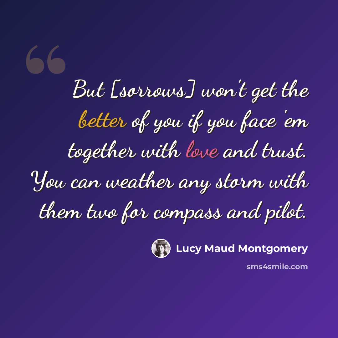 “But [sorrows] won't get the better of you if you face 'em together with love and trust. You can weather any storm with them two for compass and pilot.” quote by Lucy Maud Montgomery