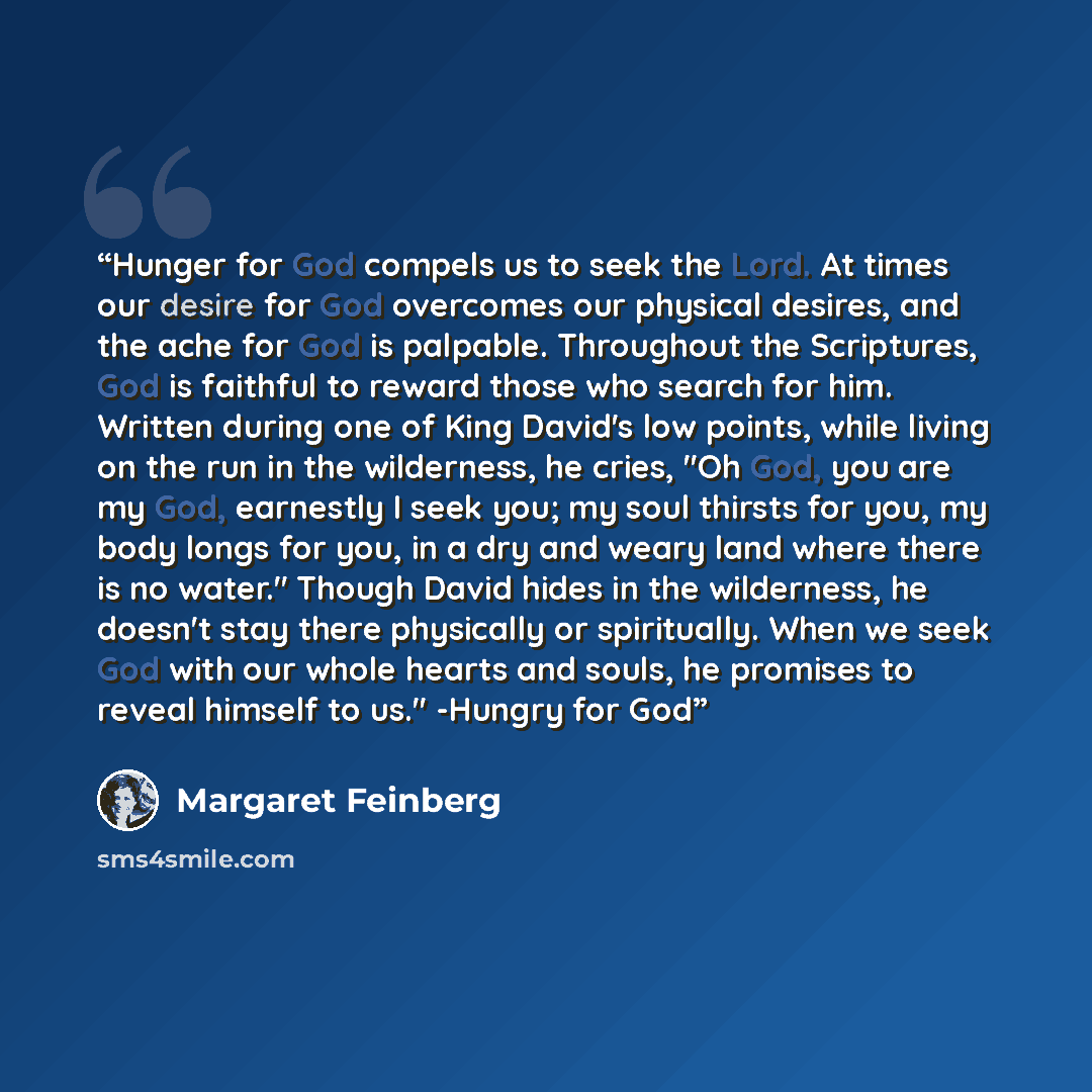 “Hunger for God compels us to seek the Lord. At times our desire for God overcomes our physical desires, and the ache for God is palpable. Throughout the Scriptures, God is faithful to reward those who search for him. Written during one of King David's low points, while living on the run in the…” quote by Margaret Feinberg