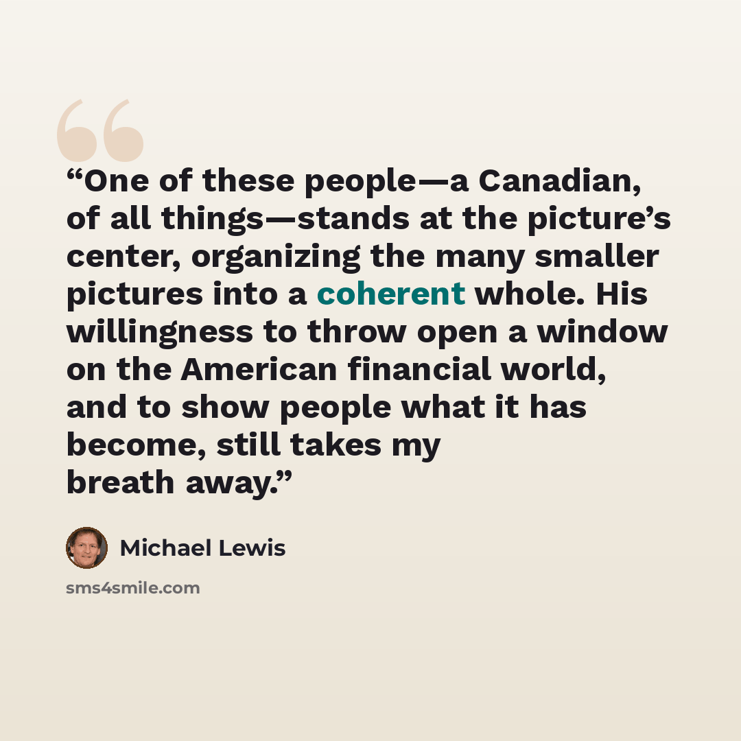 “One of these people—a Canadian, of all things—stands at the picture’s center, organizing the many smaller pictures into a coherent whole. His willingness to throw open a window on the American financial world, and to show people what it has become, still takes my breath away.” quote by Michael Lewis